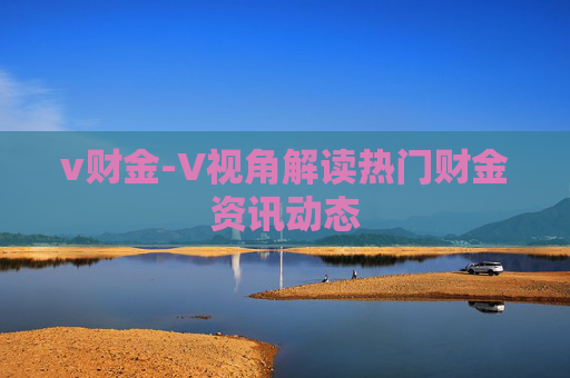 v财金-V视角解读热门财金资讯动态