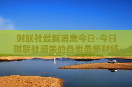 财联社最新消息今日-今日财联社涵盖的各类最新财经动态