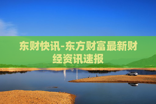 东财快讯-东方财富最新财经资讯速报