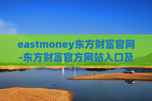 eastmoney东方财富官网-东方财富官方网站入口及使用指南