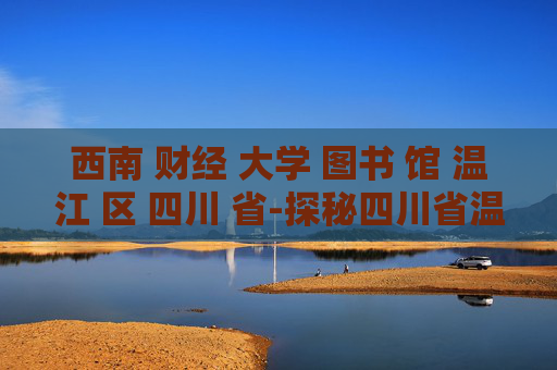 西南 财经 大学 图书 馆 温江 区 四川 省-探秘四川省温江区西南财大图书馆魅力