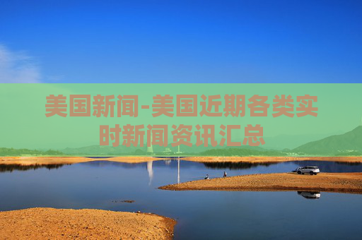 美国新闻-美国近期各类实时新闻资讯汇总