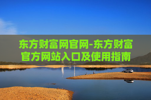 东方财富网官网-东方财富官方网站入口及使用指南