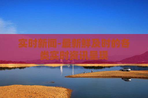 实时新闻-最新鲜及时的各类实时资讯呈现