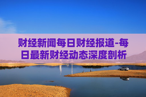 财经新闻每日财经报道-每日最新财经动态深度剖析