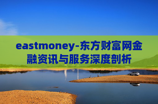 eastmoney-东方财富网金融资讯与服务深度剖析