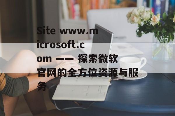 Site www.microsoft.com —— 探索微软官网的全方位资源与服务