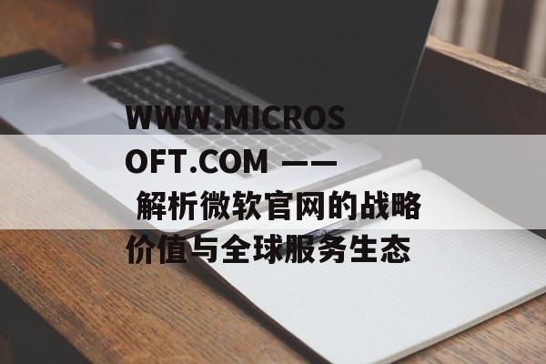 WWW.MICROSOFT.COM —— 解析微软官网的战略价值与全球服务生态
