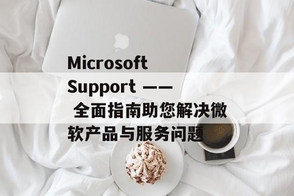 Microsoft Support —— 全面指南助您解决微软产品与服务问题