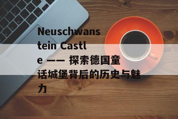 Neuschwanstein Castle —— 探索德国童话城堡背后的历史与魅力