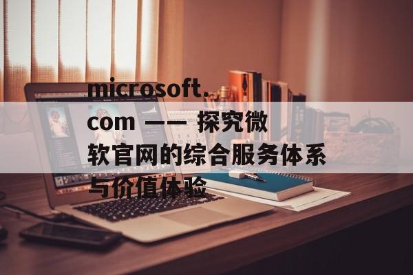 microsoft.com —— 探究微软官网的综合服务体系与价值体验