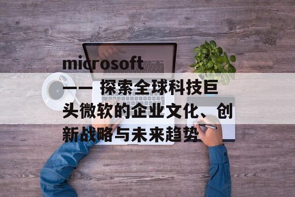 microsoft —— 探索全球科技巨头微软的企业文化、创新战略与未来趋势