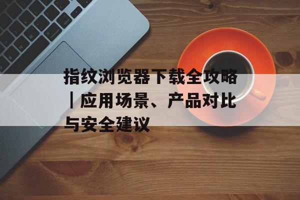 指纹浏览器下载全攻略|应用场景、产品对比与安全建议