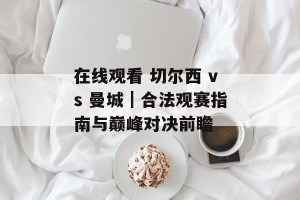在线观看 切尔西 vs 曼城|合法观赛指南与巅峰对决前瞻