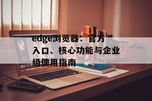 edge浏览器:官方入口、核心功能与企业级使用指南