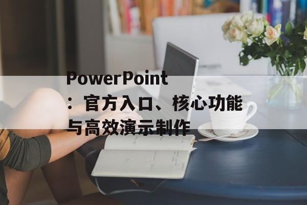 PowerPoint：官方入口、核心功能与高效演示制作