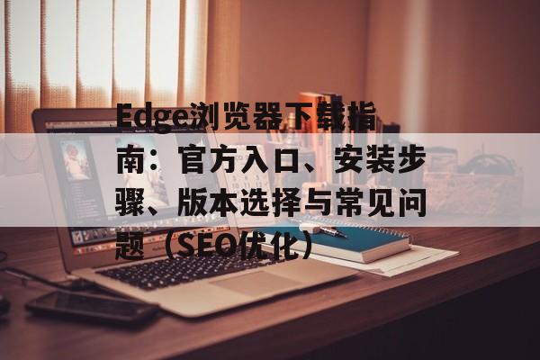 Edge浏览器下载指南:官方入口、安装步骤、版本选择与常见问题(SEO优化)